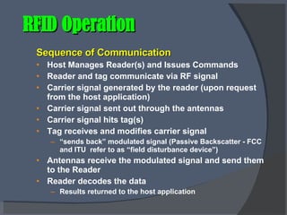 RFID Operation Sequence of Communication Host Manages Reader(s) and Issues Commands Reader and tag communicate via RF signal Carrier signal generated by the reader (upon request from the host application) Carrier signal sent out through the antennas Carrier signal hits tag(s) Tag receives and modifies carrier signal “ sends back” modulated signal (Passive Backscatter - FCC and ITU  refer to as “field disturbance device”) Antennas receive the modulated signal and send them to the Reader Reader decodes the data Results returned to the host application 