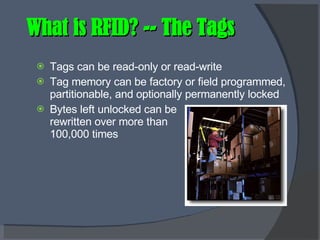 What is RFID? -- The Tags Tags can be read-only or read-write Tag memory can be factory or field programmed, partitionable, and optionally permanently locked Bytes left unlocked can be rewritten over more than 100,000 times 
