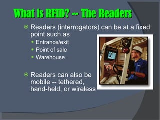What is RFID? -- The Readers Readers (interrogators) can be at a fixed point such as Entrance/exit Point of sale Warehouse Readers can also be  mobile -- tethered,  hand-held, or wireless 