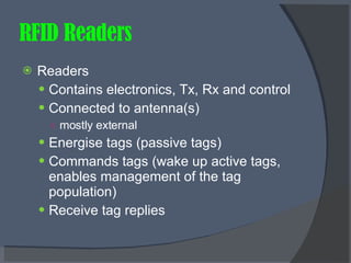 RFID Readers Readers Contains electronics, Tx, Rx and control Connected to antenna(s) mostly external Energise tags (passive tags) Commands tags (wake up active tags, enables management of the tag population) Receive tag replies 