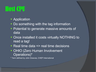 Host CPU Application Do something with the tag information Potential to generate massive amounts of data Once installed it costs virtually NOTHING to read a tag! Real time data => real time decisions OHIO (Zero Human Involvement Operations)* * Term defined by John Greaves, CHEP International 