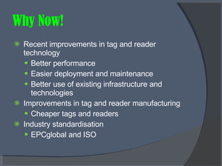 Why Now! Recent improvements in tag and reader technology Better performance Easier deployment and maintenance Better use of existing infrastructure and technologies Improvements in tag and reader manufacturing Cheaper tags and readers Industry standardisation EPCglobal and ISO 