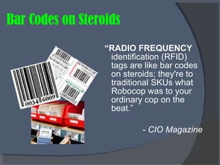 Bar Codes on Steroids “ RADIO FREQUENCY  identification (RFID) tags are like bar codes on steroids; they're to traditional SKUs what Robocop was to your ordinary cop on the beat.” -  CIO Magazine   