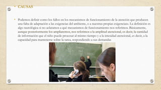 • CAUSAS
• Podemos definir como los fallos en los mecanismos de funcionamiento de la atención que producen
una falta de adaptación a las exigencias del ambiente, o a nuestras propias exigencias». La definición es
algo tautológica si no aclaramos a qué mecanismos de funcionamiento nos referimos. Básicamente,
aunque posteriormente los ampliaremos, nos referimos a la amplitud atencional, es decir, la cantidad
de información que el niño puede procesar al mismo tiempo y a la intesidad atencional, es decir, a la
capacidad para mantenerse sobre la tarea, respondiendo a sus demandas
 