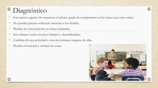 Diagnóstico
• Son menos capaces de mantener el mIsmo grado de compromiso en las tareas que otros niños.
• No pueden prestar suficiente atención a los detalles.
• Pierden la concentración en tareas rutinarias.
• Sus trabajos suelen ser poco limpios y desordenados.
• Cambian de una actividad a otra sin terminar ninguna de ellas.
• Pierden el material y olvidan las cosas.
 