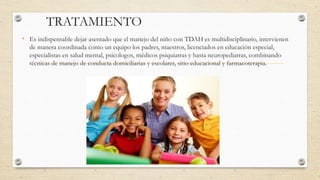 TRATAMIENTO
• Es indispensable dejar asentado que el manejo del niño con TDAH es multidisciplinario, intervienen
de manera coordinada como un equipo los padres, maestros, licenciados en educación especial,
especialistas en salud mental, psicologos, médicos psiquiatras y hasta neuropediatras, combinando
técnicas de manejo de conducta domiciliarias y escolares, sitio educacional y farmacoterapia.
 