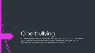 Ciberbullying
El ciberbullying es el uso de redes sociales para acosar a una persona o
grupo de personas, mediante ataques personales, divulgación de
información confidencial o falsa entre otros medios.
 