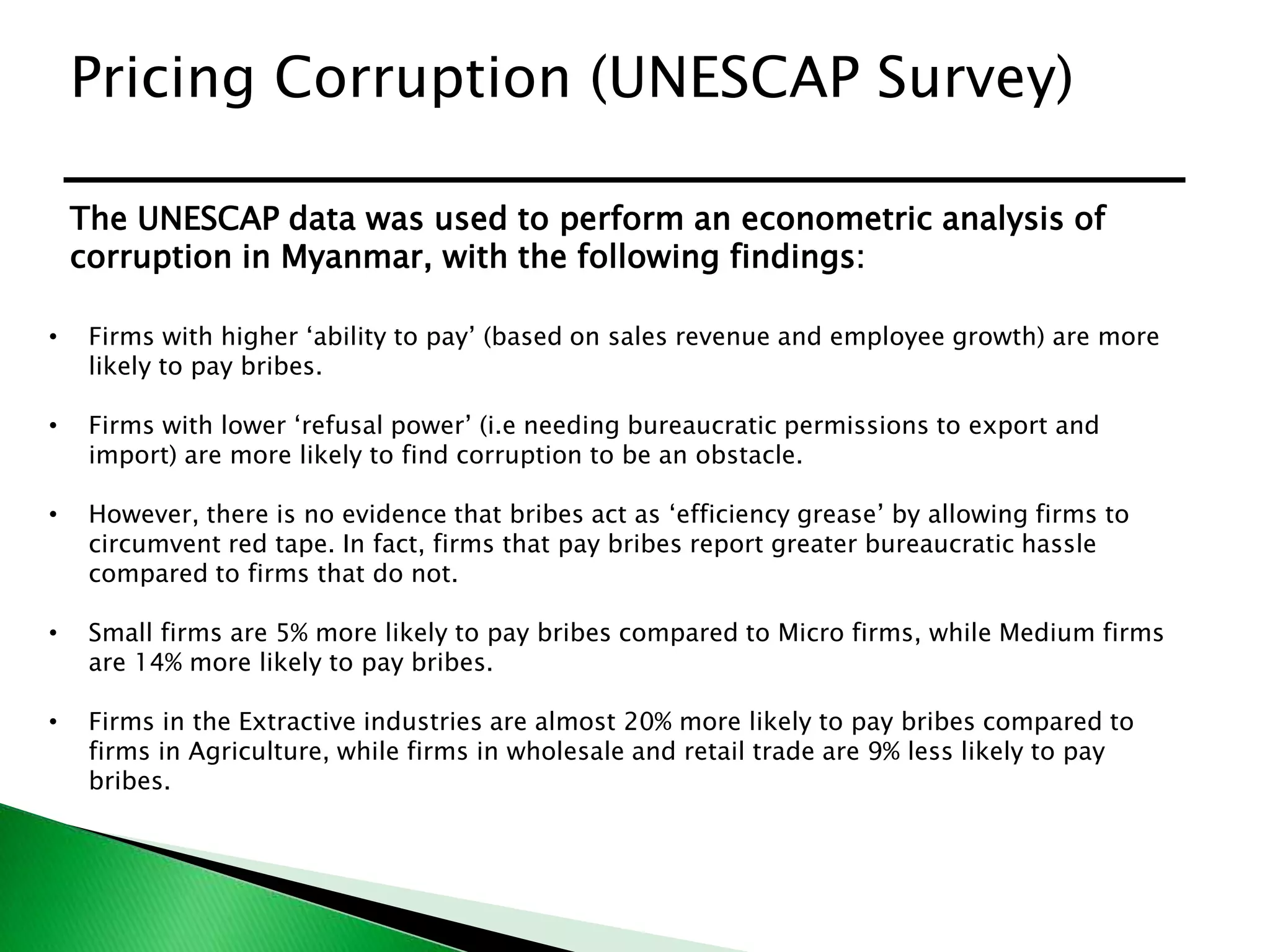 Pricing Corruption (UNESCAP Survey)
The UNESCAP data was used to perform an econometric analysis of
corruption in Myanmar, with the following findings:
• Firms with higher ‘ability to pay’ (based on sales revenue and employee growth) are more
likely to pay bribes.
• Firms with lower ‘refusal power’ (i.e needing bureaucratic permissions to export and
import) are more likely to find corruption to be an obstacle.
• However, there is no evidence that bribes act as ‘efficiency grease’ by allowing firms to
circumvent red tape. In fact, firms that pay bribes report greater bureaucratic hassle
compared to firms that do not.
• Small firms are 5% more likely to pay bribes compared to Micro firms, while Medium firms
are 14% more likely to pay bribes.
• Firms in the Extractive industries are almost 20% more likely to pay bribes compared to
firms in Agriculture, while firms in wholesale and retail trade are 9% less likely to pay
bribes.
 