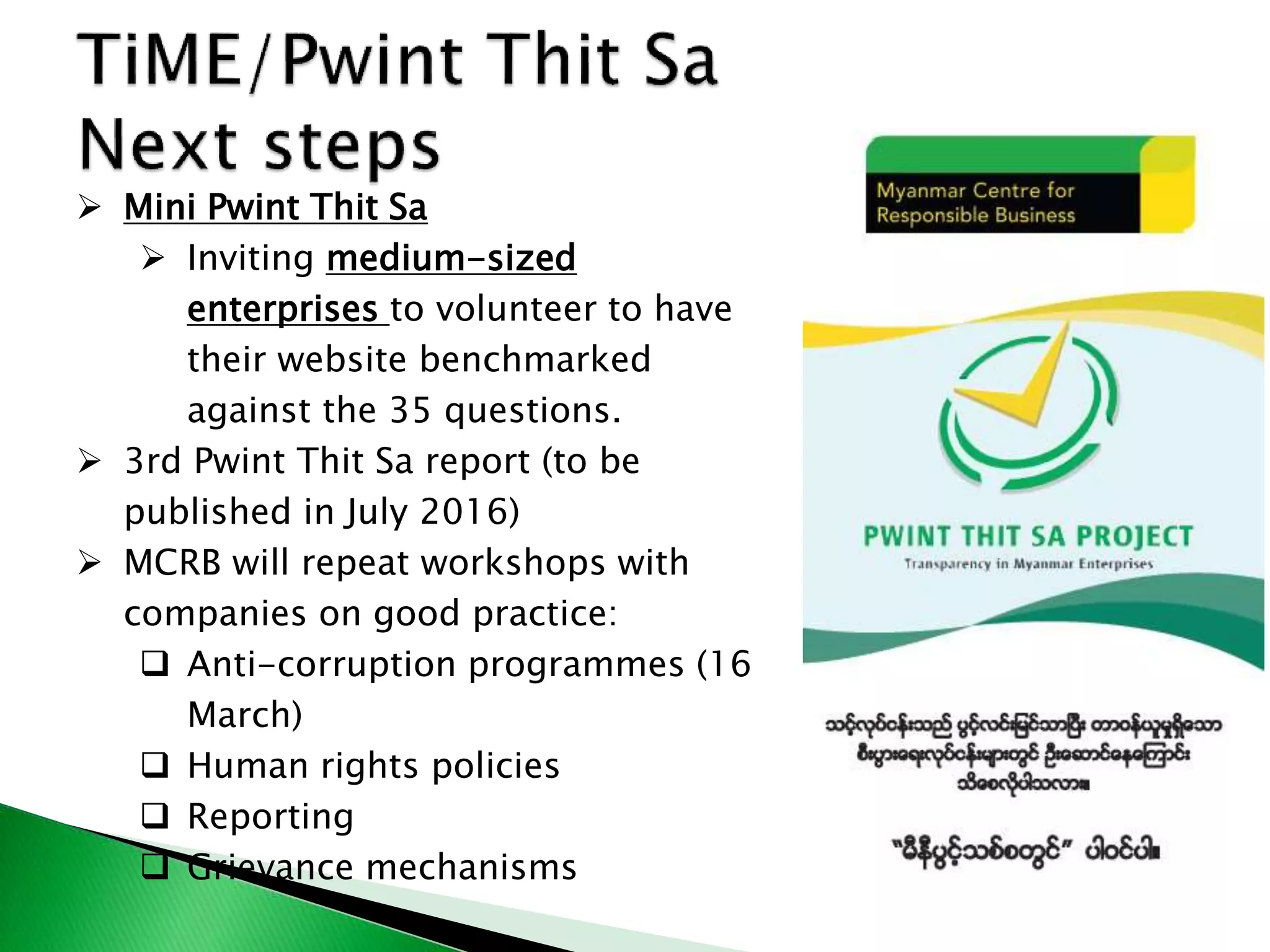  Mini Pwint Thit Sa
 Inviting medium-sized
enterprises to volunteer to have
their website benchmarked
against the 35 questions.
 3rd Pwint Thit Sa report (to be
published in July 2016)
 MCRB will repeat workshops with
companies on good practice:
 Anti-corruption programmes (16
March)
 Human rights policies
 Reporting
 Grievance mechanisms
 