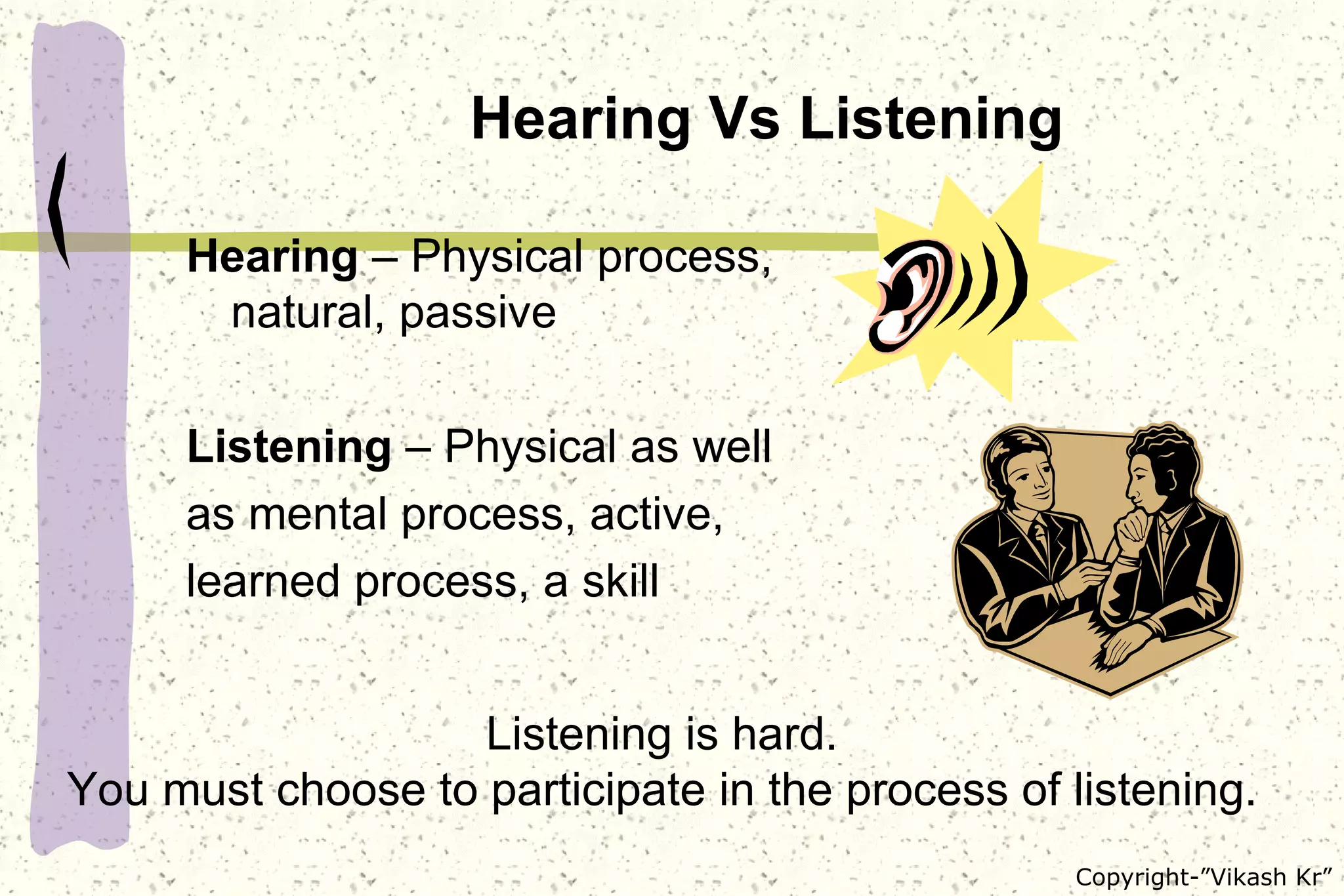 Hearing Vs Listening Hearing  – Physical process, natural, passive Listening  – Physical as well as mental process, active, learned process, a skill Listening is hard. You must choose to participate in the process of listening. 
