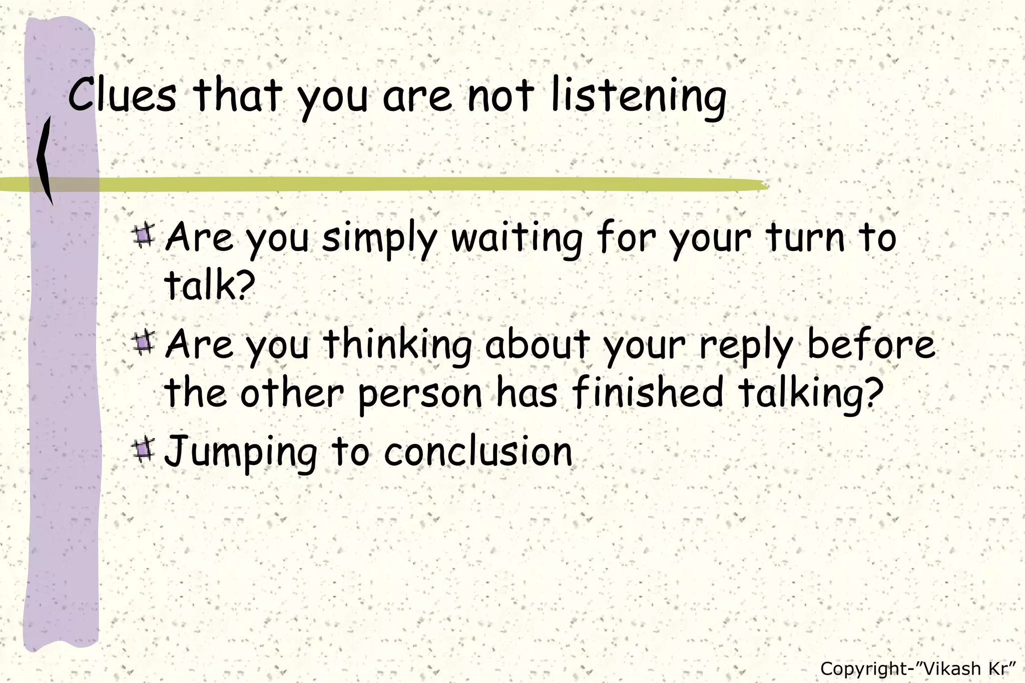 Clues that you are not listening Are you simply waiting for your turn to talk?  Are you thinking about your reply before the other person has finished talking? Jumping to conclusion 
