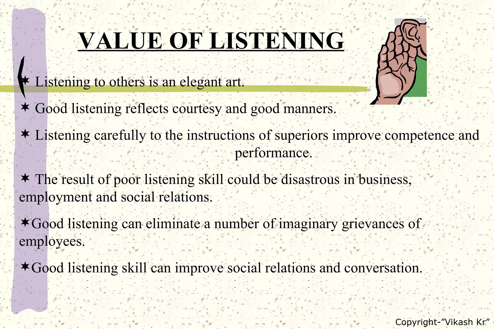 VALUE OF LISTENING Listening to others is an elegant art. Good listening reflects courtesy and good manners. Listening carefully to the instructions of superiors improve competence and  performance.  The result of poor listening skill could be disastrous in business,  employment and social relations. Good listening can eliminate a number of imaginary grievances of employees. Good listening skill can improve social relations and conversation. 
