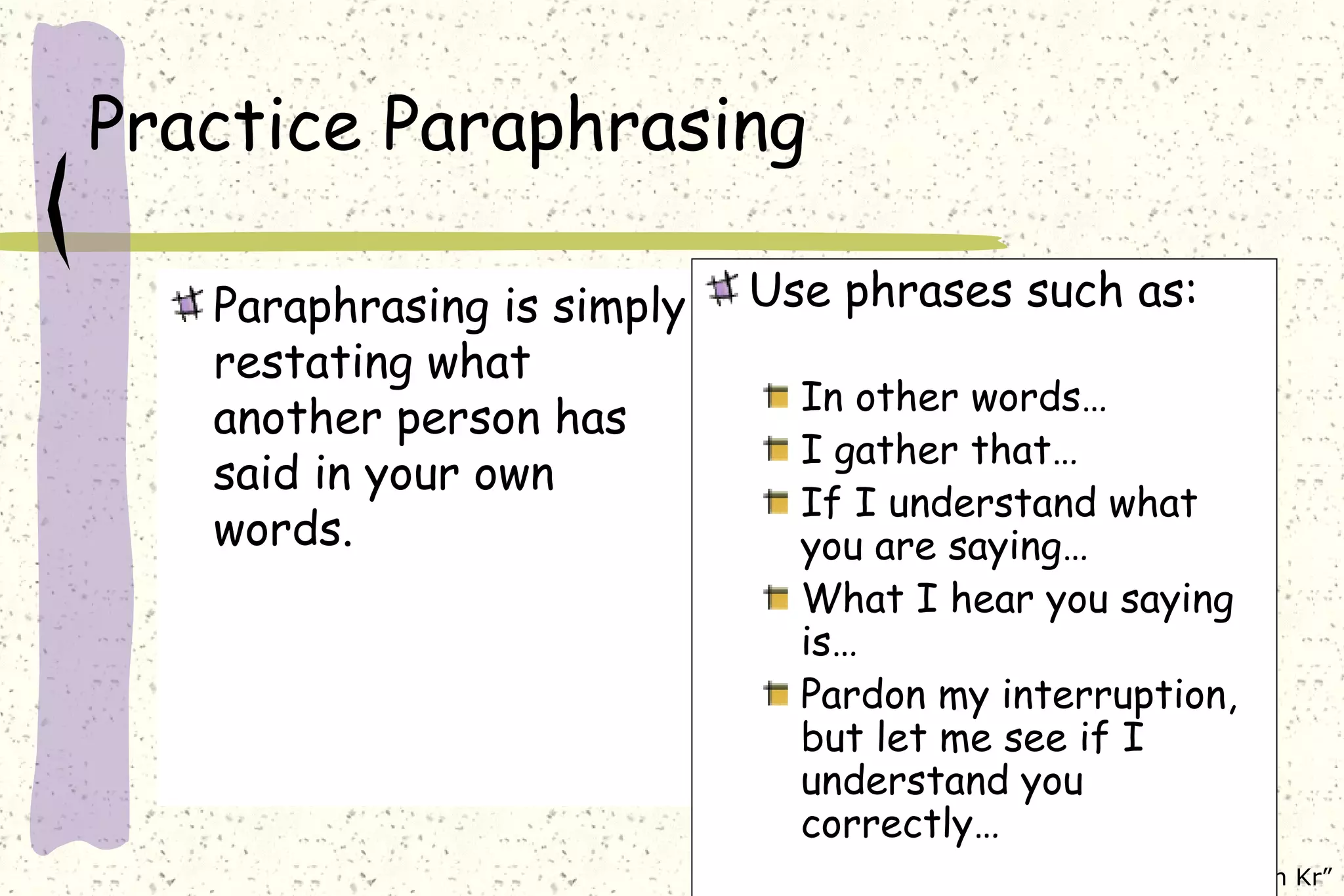 Practice Paraphrasing Paraphrasing is simply restating what another person has said in your own words. Use phrases such as: In other words… I gather that… If I understand what you are saying… What I hear you saying is… Pardon my interruption, but let me see if I understand you correctly… 