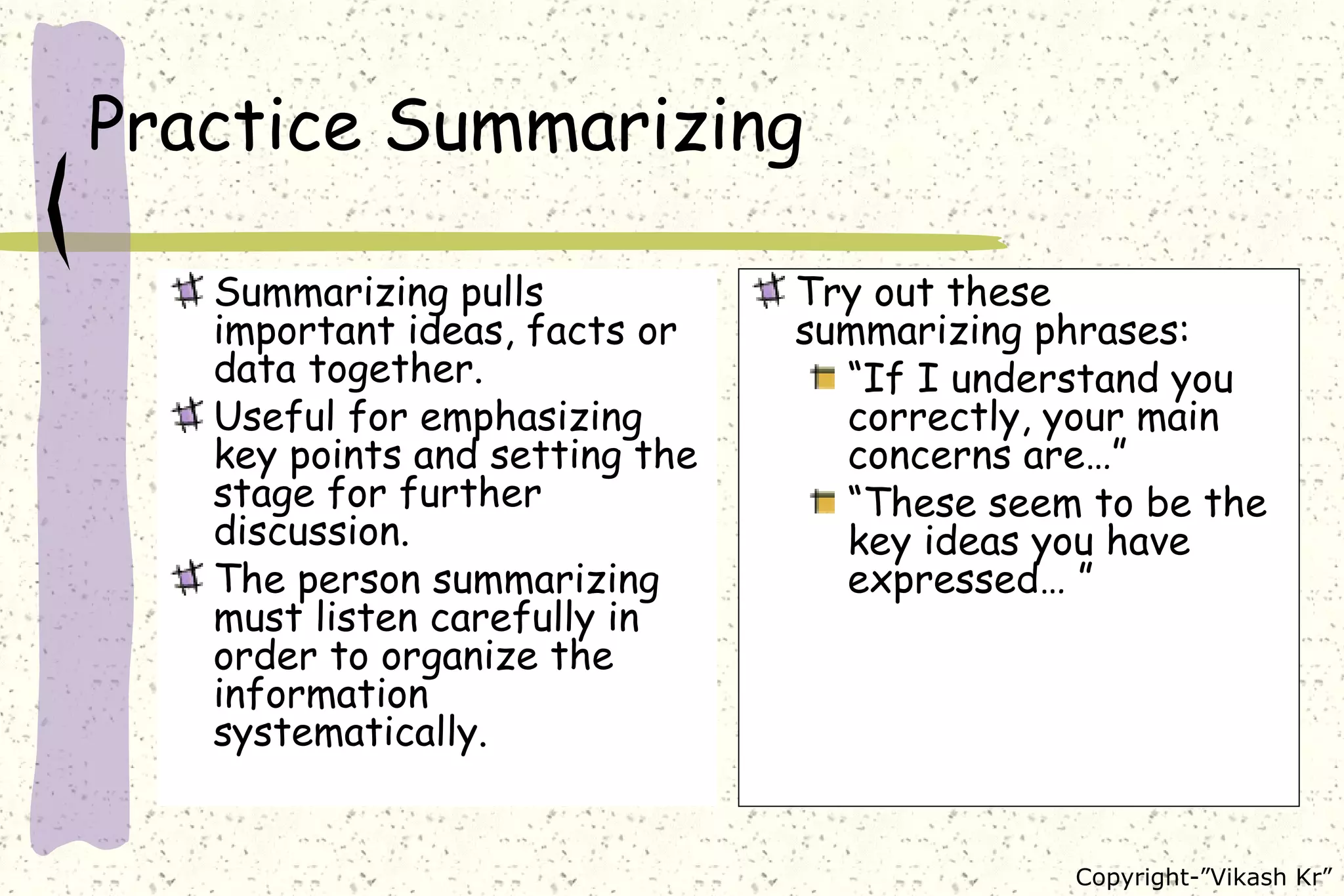 Practice Summarizing Summarizing pulls important ideas, facts or data together. Useful for emphasizing key points and setting the stage for further discussion. The person summarizing must listen carefully in order to organize the information systematically.  Try out these summarizing phrases: “ If I understand you correctly, your main concerns are…” “ These seem to be the key ideas you have expressed… ” 