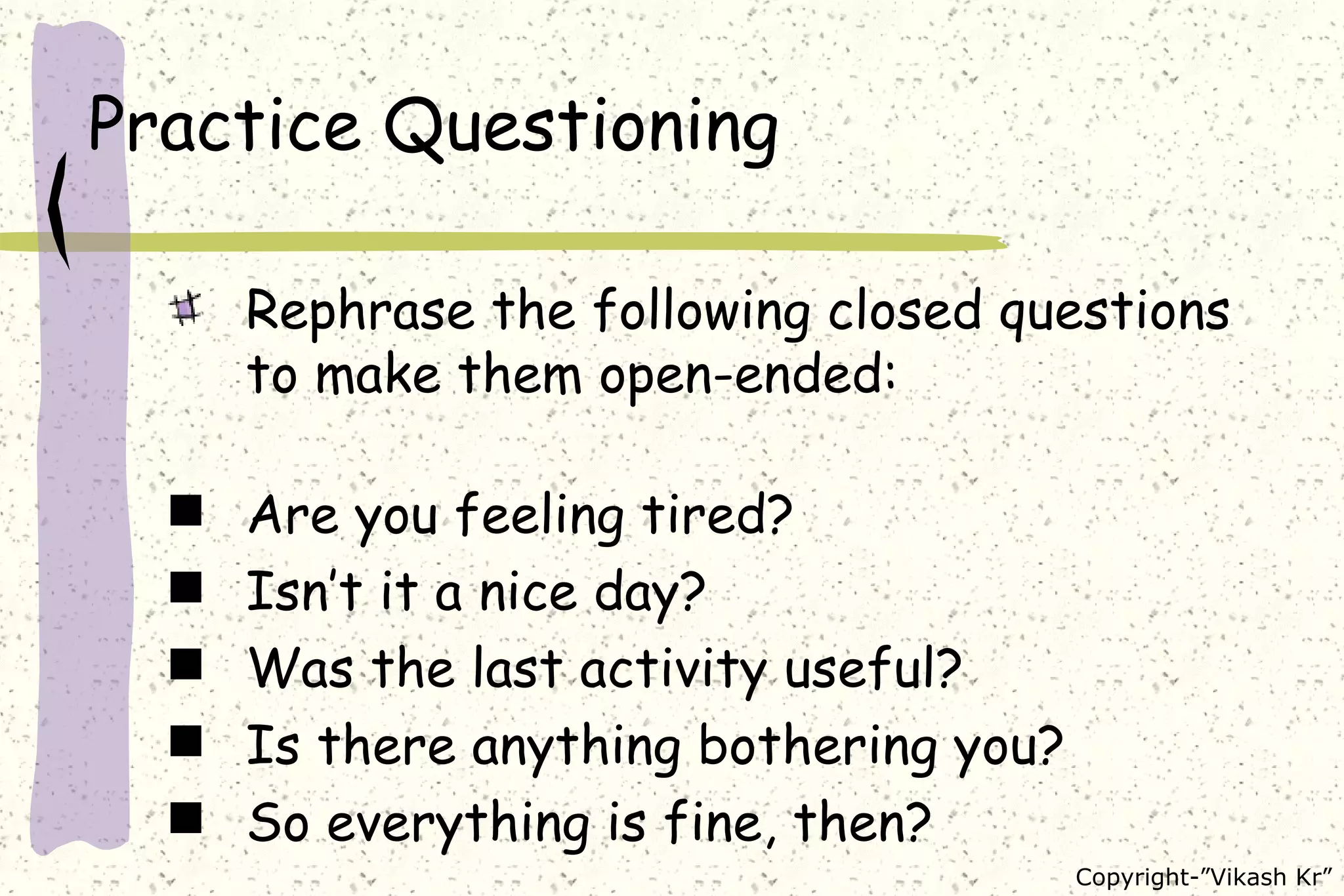 Practice Questioning Rephrase the following closed questions to make them open-ended: Are you feeling tired? Isn’t it a nice day? Was the last activity useful? Is there anything bothering you? So everything is fine, then? 