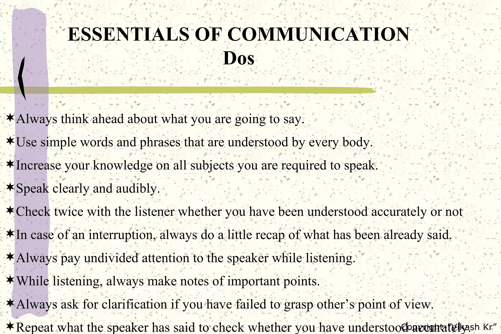 Always think ahead about what you are going to say. Use simple words and phrases that are understood by every body. Increase your knowledge on all subjects you are required to speak. Speak clearly and audibly. Check twice with the listener whether you have been understood accurately or not In case of an interruption, always do a little recap of what has been already said. Always pay undivided attention to the speaker while listening. While listening, always make notes of important points. Always ask for clarification if you have failed to grasp other’s point of view. Repeat what the speaker has said to check whether you have understood accurately. ESSENTIALS OF COMMUNICATION Dos 