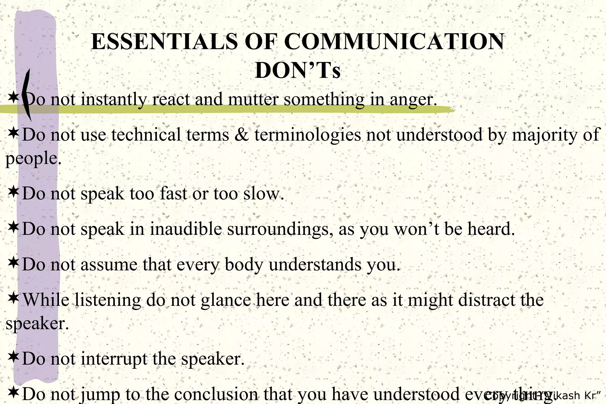 ESSENTIALS OF COMMUNICATION DON’Ts Do not instantly react and mutter something in anger. Do not use technical terms & terminologies not understood by majority of people. Do not speak too fast or too slow. Do not speak in inaudible surroundings, as you won’t be heard. Do not assume that every body understands you. While listening do not glance here and there as it might distract the speaker. Do not interrupt the speaker. Do not jump to the conclusion that you have understood every thing. 