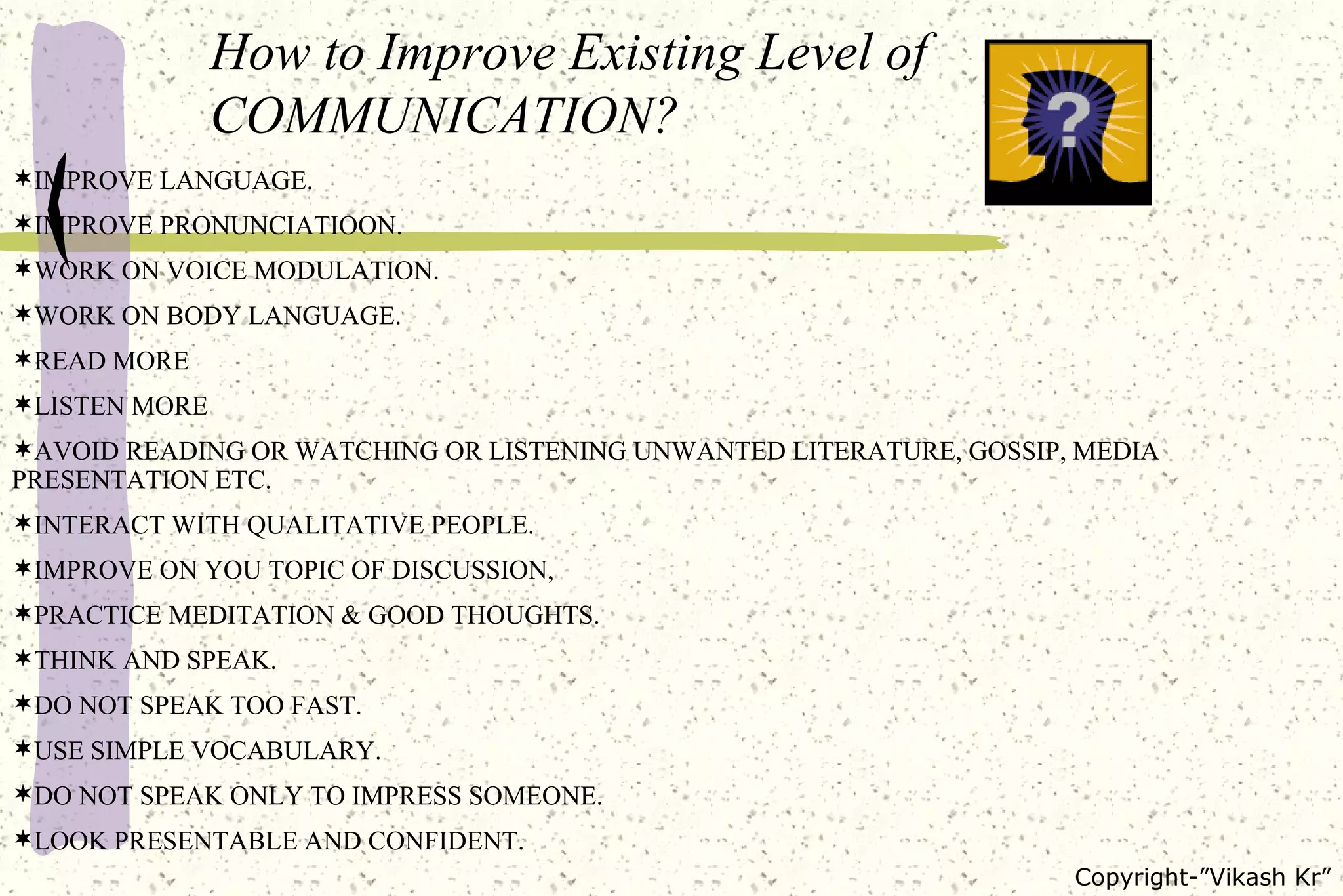 How to Improve Existing Level of COMMUNICATION? IMPROVE LANGUAGE. IMPROVE PRONUNCIATIOON. WORK ON VOICE MODULATION. WORK ON BODY LANGUAGE. READ MORE LISTEN MORE AVOID READING OR WATCHING OR LISTENING UNWANTED LITERATURE, GOSSIP, MEDIA  PRESENTATION ETC. INTERACT WITH QUALITATIVE PEOPLE. IMPROVE ON YOU TOPIC OF DISCUSSION, PRACTICE MEDITATION & GOOD THOUGHTS. THINK AND SPEAK. DO NOT SPEAK TOO FAST. USE SIMPLE VOCABULARY. DO NOT SPEAK ONLY TO IMPRESS SOMEONE. LOOK PRESENTABLE AND CONFIDENT. 