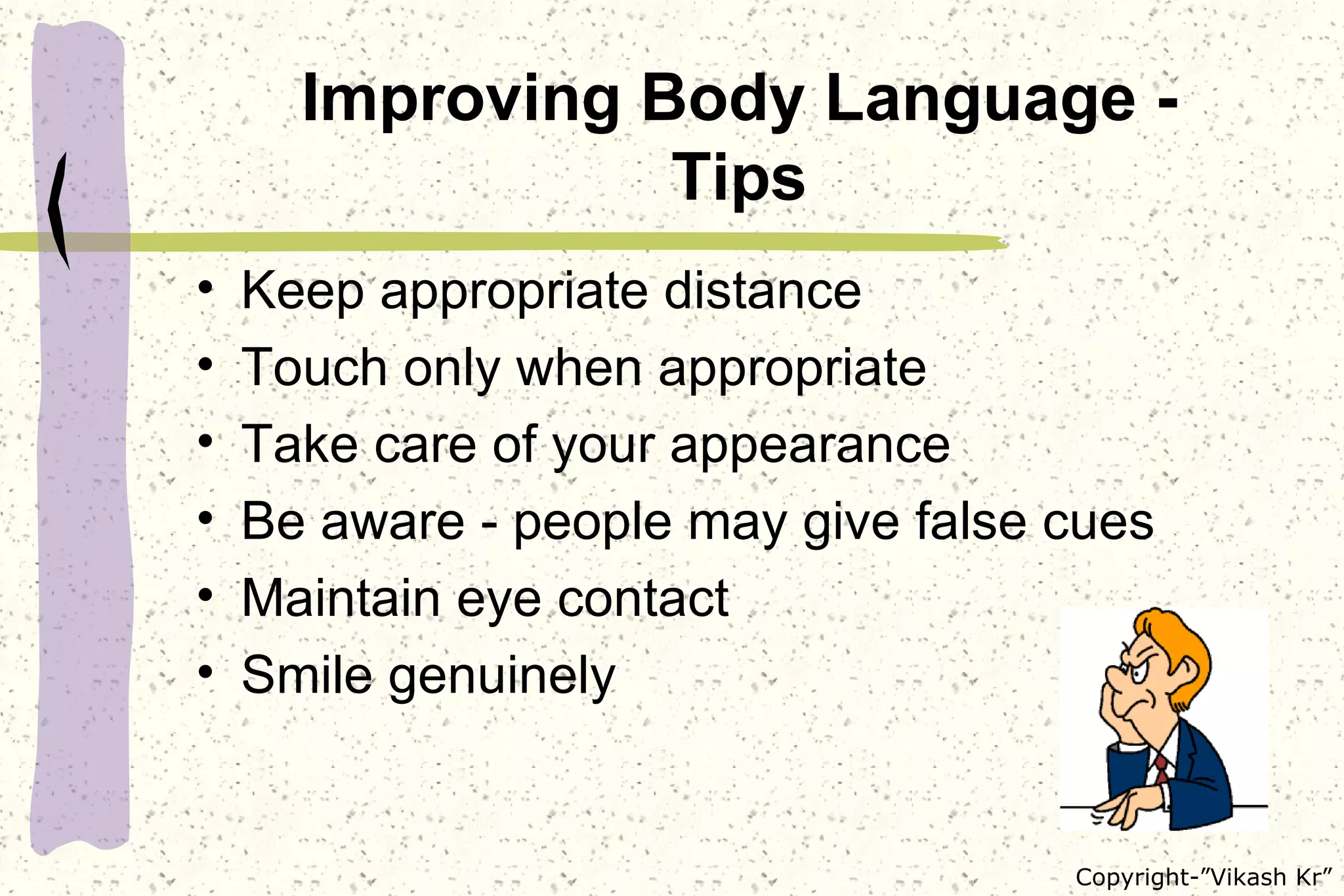 Improving Body Language - Tips Keep appropriate distance Touch only when appropriate Take care of your appearance Be aware - people may give false cues  Maintain eye contact Smile genuinely 