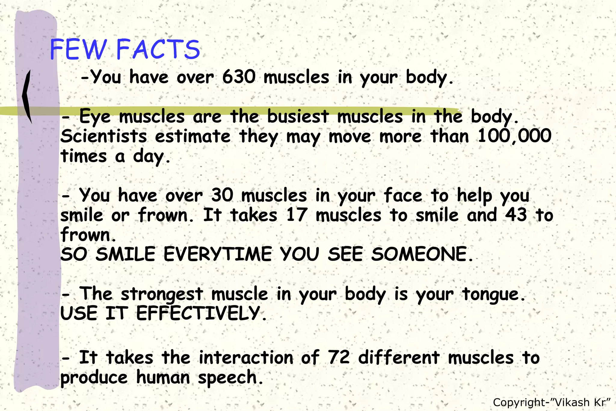FEW FACTS -You have over 630 muscles in your body. - Eye muscles are the busiest muscles in the body. Scientists estimate they may move more than 100,000 times a day. - You have over 30 muscles in your face to help you smile or frown. It takes 17 muscles to smile and 43 to frown. SO SMILE EVERYTIME YOU SEE SOMEONE. - The strongest muscle in your body is your tongue. USE IT EFFECTIVELY. - It takes the interaction of 72 different muscles to produce human speech.  