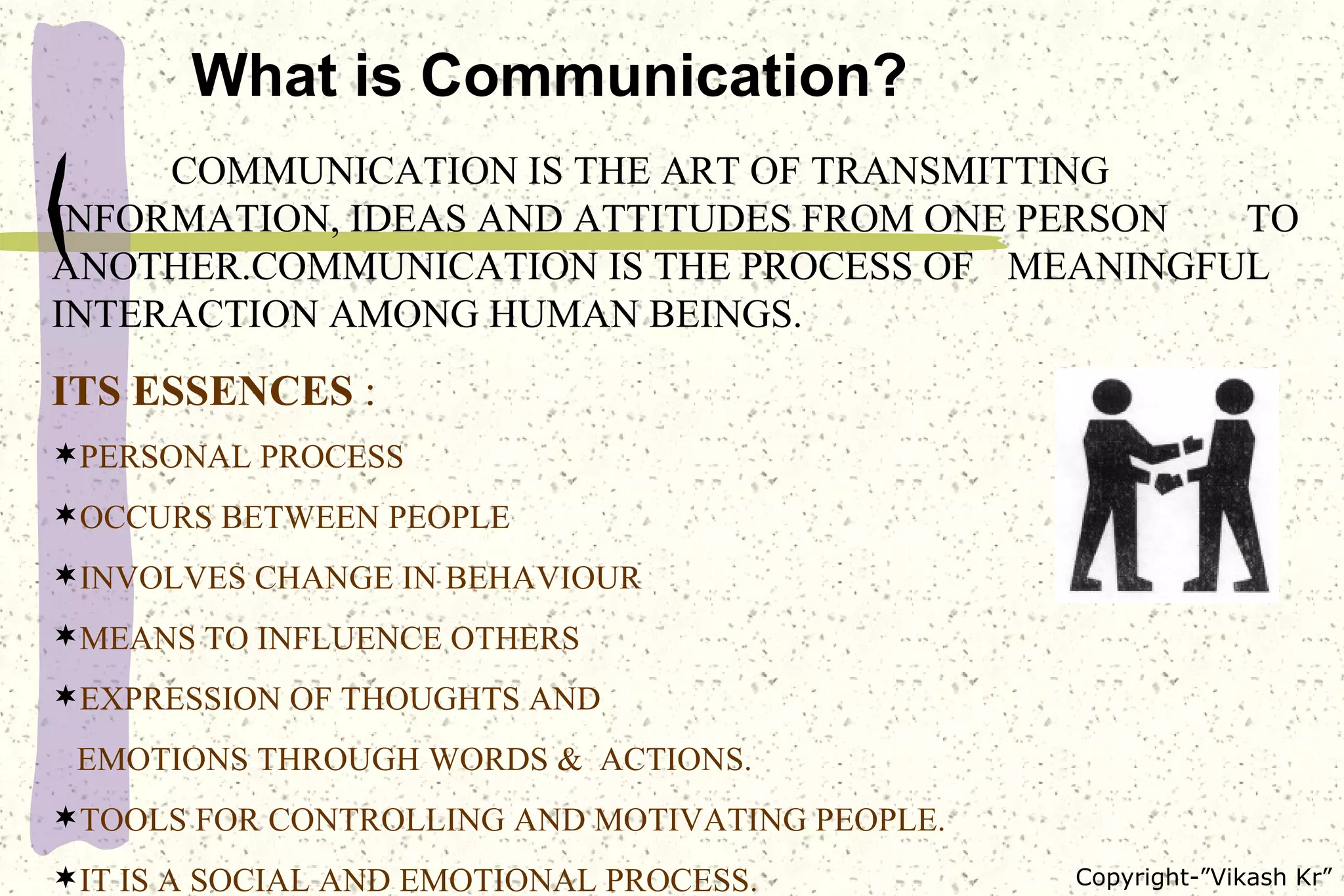 What is Communication? COMMUNICATION IS THE ART OF TRANSMITTING  INFORMATION, IDEAS AND ATTITUDES FROM ONE PERSON  TO ANOTHER.COMMUNICATION IS THE PROCESS OF  MEANINGFUL INTERACTION AMONG HUMAN BEINGS. ITS ESSENCES  : PERSONAL PROCESS  OCCURS BETWEEN PEOPLE  INVOLVES CHANGE IN BEHAVIOUR MEANS TO INFLUENCE OTHERS EXPRESSION OF THOUGHTS AND EMOTIONS THROUGH WORDS &  ACTIONS. TOOLS FOR CONTROLLING AND MOTIVATING PEOPLE. IT IS A SOCIAL AND EMOTIONAL PROCESS. 