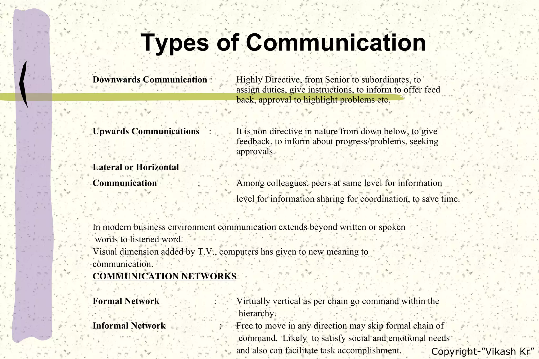 Types of Communication Downwards Communication  : Highly Directive, from Senior to subordinates, to  assign duties, give instructions, to inform to offer feed  back, approval to highlight problems etc. Upwards Communications   : It is non directive in nature from down below, to give  feedback, to inform about progress/problems, seeking  approvals. Lateral or Horizontal  Communication   : Among colleagues, peers at same level for information  level for information sharing for coordination, to save time. In modern business environment communication extends beyond written or spoken words to listened word. Visual dimension added by T.V., computers has given to new meaning to  communication. COMMUNICATION NETWORKS Formal Network   :  Virtually vertical as per chain go command within the   hierarchy. Informal Network   : Free to move in any direction may skip formal chain of   command.  Likely  to satisfy social and emotional needs and also can facilitate task accomplishment.  