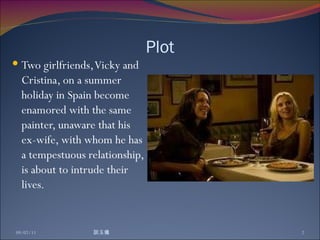 Plot Two girlfriends, Vicky and Cristina, on a summer holiday in Spain become enamored with the same painter, unaware that his ex-wife, with whom he has a tempestuous relationship, is about to intrude their lives. 09/07/11 談玉儀 