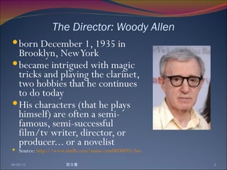 The Director: Woody Allen born December 1, 1935 in Brooklyn, New York became intrigued with magic tricks and playing the clarinet, two hobbies that he continues to do today His characters (that he plays himself) are often a semi-famous, semi-successful film/tv writer, director, or producer... or a novelist Source:  http://www.imdb.com/name/nm0000095/bio 09/07/11 談玉儀 