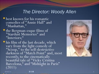 The Director: Woody Allen best known for his romantic comedies of "Annie Hall" and "Manhattan,"  the Bergman-esque films of "Stardust Memories" and "Interiors;“  his film of the last decade, which vary from the light comedy of "Scoop," to the self-destructive darkness of "Match Point" and, most recently, to the cinematically beautiful tale of "Vicky Cristina Barcelona,“ and “Midnight in Paris” (2011) Source:  http://www.imdb.com/name/nm0000095/bio 09/07/11 談玉儀 