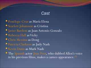 Cast Penélope Cruz  as María Elena Scarlett Johansson  as Cristina Javier Bardem  as Juan Antonio Gonzalo Rebecca Hall  as Vicky Chris Messina  as Doug Patricia Clarkson  as Judy Nash Kevin Dunn  as Mark Nash The  Spanish  actor  Joan Pera , who dubbed Allen's voice in his previous films, makes a cameo appearance. [5] 
