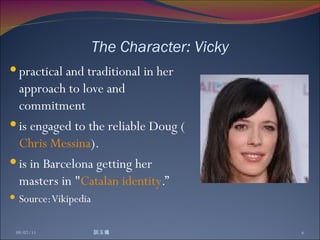 The Character: Vicky practical and traditional in her approach to love and commitment  is engaged to the reliable Doug ( Chris Messina ).  is in Barcelona getting her masters in " Catalan   identity .” Source: Vikipedia 09/07/11 談玉儀 