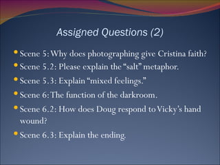 Assigned Questions (2) Scene 5: Why does photographing give Cristina faith? Scene 5.2: Please explain the “salt” metaphor. Scene 5.3: Explain “mixed feelings.”  Scene 6: The function of the darkroom. Scene 6.2: How does Doug respond to Vicky’s hand wound? Scene 6.3: Explain the ending. 