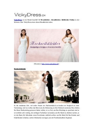 VickyDress ist ein Mode-Geschäft für Brautkleider, Abendkleider, Ballkleider Online in der
Schweiz. Hier VickyDress etwas ahout Brautkleider teilen.
(Resource: http://www.vickydress.ch)
Hochzeitskleider
In der modernen Zeit, viel mehr Frauen ein Hochzeitskleid zu kaufen im Vergleich zu einer
Vermietung, weil sie wollen das Kleid, um die Erinnerung an ihre Hochzeit ceremony.Once halten
Sie Ihren Hochzeitstag genossen haben wollen, ist es Zeit, um Ihre Kleidung zu speichern und es
ist wirklich sehr wichtig, die richtigen Techniken verwenden, um Ihr Kleid zu erhalten suchen, es
ist das Beste für Jahrzehnte come.You könnte wirklich wollen, um Ihr Kleid für Ihre Kinder und
Enkelkinder zu halten, um bei Hochzeiten zu tragen, um mit Familientradition beginnen.
 