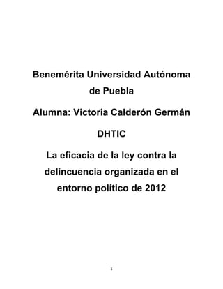 Benemérita Universidad Autónoma
            de Puebla

Alumna: Victoria Calderón Germán

              DHTIC

  La eficacia de la ley contra la
  delincuencia organizada en el
    entorno político de 2012




                 1
 
