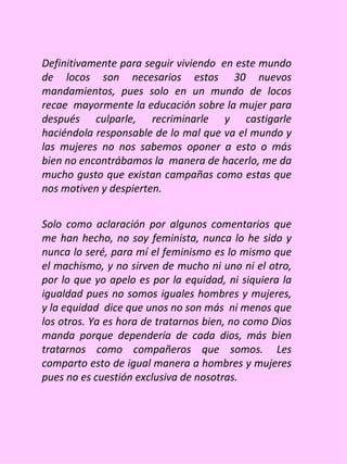 Definitivamente para seguir viviendo en este mundo
de locos son necesarios estos 30 nuevos
mandamientos, pues solo en un mundo de locos
recae mayormente la educación sobre la mujer para
después culparle, recriminarle y castigarle
haciéndola responsable de lo mal que va el mundo y
las mujeres no nos sabemos oponer a esto o más
bien no encontrábamos la manera de hacerlo, me da
mucho gusto que existan campañas como estas que
nos motiven y despierten.


Solo como aclaración por algunos comentarios que
me han hecho, no soy feminista, nunca lo he sido y
nunca lo seré, para mí el feminismo es lo mismo que
el machismo, y no sirven de mucho ni uno ni el otro,
por lo que yo apelo es por la equidad, ni siquiera la
igualdad pues no somos iguales hombres y mujeres,
y la equidad dice que unos no son más ni menos que
los otros. Ya es hora de tratarnos bien, no como Dios
manda porque dependería de cada dios, más bien
tratarnos como compañeros que somos. Les
comparto esto de igual manera a hombres y mujeres
pues no es cuestión exclusiva de nosotras.
 