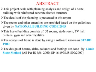 ABSTRACT
This project deals with planning,analysis and design of a hostel
building with reinforced concrete framed structure
The details of the planning is presented in this report
The rooms and other amenities are provided based on the guidelines
given by NATIONAL BUILDING CODE 2005
This hostel building consists of 52 rooms, study room, TV hall,
canteen, gym and other facilities
The analysis of frame is done by using a software known as STADD
PRO
The design of beams, slabs, columns and footings are done by Limit
State Method (AS Per IS 456: 2000, SP 16:1978,IS 800:2007)
 