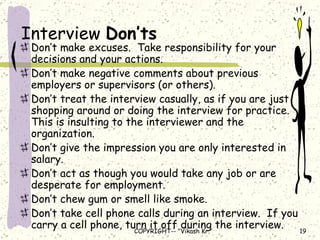 Interview  Don’ts Don’t make excuses.  Take responsibility for your decisions and your actions. Don’t make negative comments about previous employers or supervisors (or others). Don’t treat the interview casually, as if you are just shopping around or doing the interview for practice.  This is insulting to the interviewer and the organization. Don’t give the impression you are only interested in salary. Don’t act as though you would take any job or are desperate for employment. Don’t chew gum or smell like smoke. Don’t take cell phone calls during an interview.  If you carry a cell phone, turn it off during the interview. 