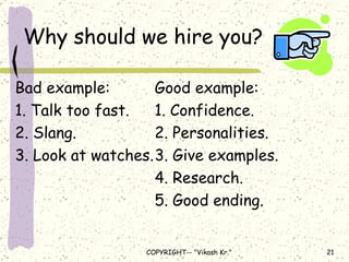 Why should we hire you? Bad example: Good example: 1. Talk too fast. 1. Confidence. 2. Slang. 2. Personalities. 3. Look at watches. 3. Give examples. 4. Research. 5. Good ending. 