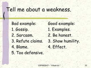 Tell me about a weakness. Bad example: Good example: 1. Gossip. 1. Examples. 2. Sarcasm. 2. Be honest. 3. Refute claims. 3. Show humility. 4. Blame. 4. Effect. 5. Too defensive. 