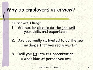Why do employers interview? To find out 3 things :  1.  Will you be  able to do the job well   = your skills and experience   2.  Are you really  motivated  to do the job = evidence that you really want it  3.  Will you  fit  into the organization  = what kind of person you are 