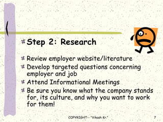 Step 2: Research Review employer website/literature Develop targeted questions concerning employer and job Attend Informational Meetings Be sure you know what the company stands for, its culture, and why you want to work for them! 
