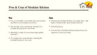 Pros & Cons of Modular Kitchen
Pros
 Easy to Assemble, reassemble and you can take
anywhere if you change your house.
 The smooth, clean and trendy structure of a
modular kitchen gives clear look.
 Durability is high. If you choose high quality
materials.
 As compared to usual kitchen, cleaning the
modular kitchen is very easy.
Cons
 Cleaning the modular kitchen on regular basis, will
helps to maintain the space bright and fresh.
 Little Expensive.
 You can’t get a modular kitchen design from your
carpenter or any local shop.
 