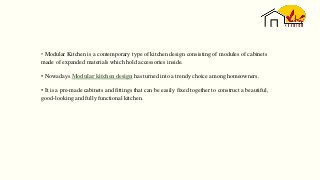 • Modular Kitchen is a contemporary type of kitchen design consisting of modules of cabinets
made of expanded materials which hold accessories inside.
• Nowadays Modular kitchen design has turned into a trendy choice among homeowners.
• It is a pre-made cabinets and fittings that can be easily fixed together to construct a beautiful,
good-looking and fully functional kitchen.
 