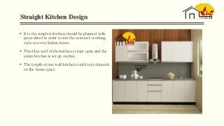 Straight Kitchen Design
 It is the simplest kitchen should be planned with
great detail in order to suit the woman’s working
style in every Indian home.
 This One wall of the kitchen is kept open and the
entire kitchen is set up on that.
 The length of one wall kitchen could vary depends
on the home space.
 