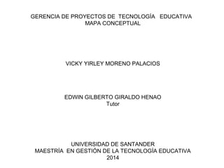 GERENCIA DE PROYECTOS DE TECNOLOGÍA EDUCATIVA
MAPA CONCEPTUAL
VICKY YIRLEY MORENO PALACIOS
EDWIN GILBERTO GIRALDO HENAO
Tutor
UNIVERSIDAD DE SANTANDER
MAESTRÍA EN GESTIÓN DE LA TECNOLOGÍA EDUCATIVA
2014
 