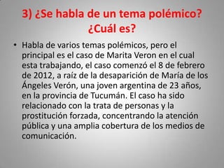 3) ¿Se habla de un tema polémico?
¿Cuál es?
• Habla de varios temas polémicos, pero el
principal es el caso de Marita Veron en el cual
esta trabajando, el caso comenzó el 8 de febrero
de 2012, a raíz de la desaparición de María de los
Ángeles Verón, una joven argentina de 23 años,
en la provincia de Tucumán. El caso ha sido
relacionado con la trata de personas y la
prostitución forzada, concentrando la atención
pública y una amplia cobertura de los medios de
comunicación.

 