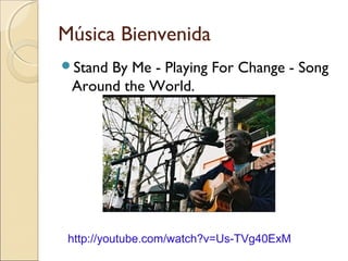 Música Bienvenida
Stand By Me - Playing For Change - Song
Around the World.
http://youtube.com/watch?v=Us-TVg40ExM
 
