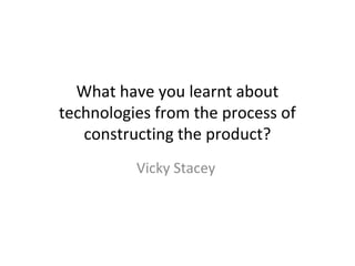 What have you learnt about
technologies from the process of
   constructing the product?
          Vicky Stacey
 
