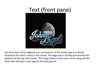Text (front pane)

Our front pane of our digipack uses conventions of this media type as it clearly
introduces the artist’s name in the centre. The large text is slanted and reminds the
audience of the star trek credits. The image relates to the name of the song and the
white text contrasts nicely against the back ground.

 