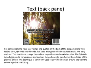 Text (back pane)

It is conventional to have star ratings and quotes on the back of the digipack along with
record label, QR code and barcode. We used a range of reliable sources (NME, The daily
mail and The sun) to encourage the audiences purchase and maximise sales. The QR code
introduces media convergence and enables the audience to gain further knowledge of the
product online. This technique is commonly used in advertisement all around the world to
encourage viral marketing.

 